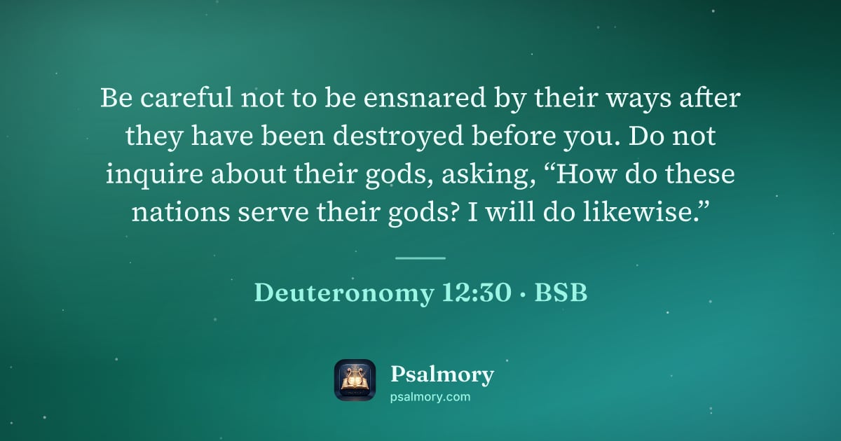 Deuteronomy 12:30 verse artwork: Be careful not to be ensnared by their ways after they have been destroyed before you.…